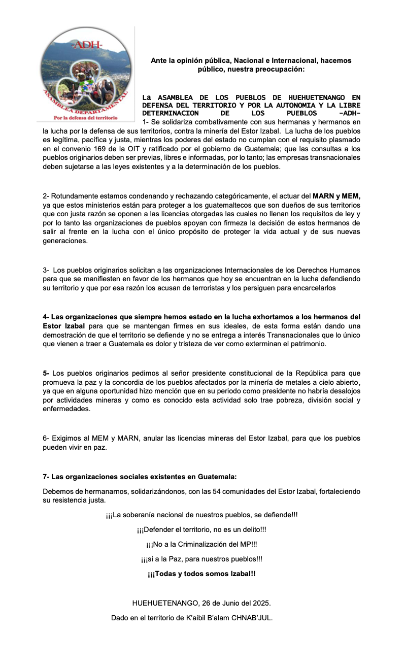 Public statement from the Assembly of the Peoples of Huehuetenango (ADH) in defense of territory and autonomy, expressing solidarity with communities resisting mining in Estor Izabal, Guatemala. The document condemns government actions, demands compliance with international laws, and calls for unity and human rights support. Dated June 26, 2025, issued in the territory of K’aibil B’alam CHNAB’JUL.// Declaración pública de la Asamblea de los Pueblos de Huehuetenango (ADH) en defensa del territorio y la autonomía, solidarizándose con las comunidades que resisten la minería en El Estor, Izabal, Guatemala. El documento condena acciones gubernamentales, exige cumplimiento de leyes internacionales y llama a la unidad y apoyo a los derechos humanos. Fechado el 26 de junio de 2025, emitido en el territorio de K’aibil B’alam CHNAB’JUL.